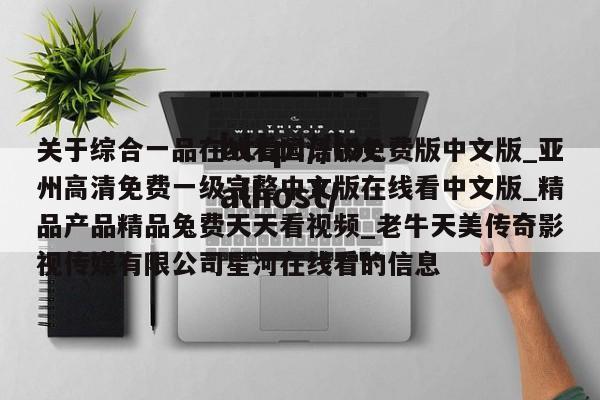 关于综合一品在线看国语版免费版中文版_亚州高清免费一级完整中文版在线看中文版_精品产品精品兔费天天看视频_老牛天美传奇影视传媒有限公司星河在线看的信息